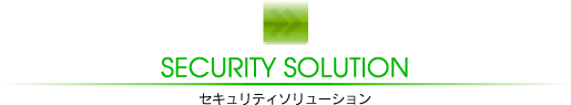 SECURITY SOLUTION
セキュリティーソリューション